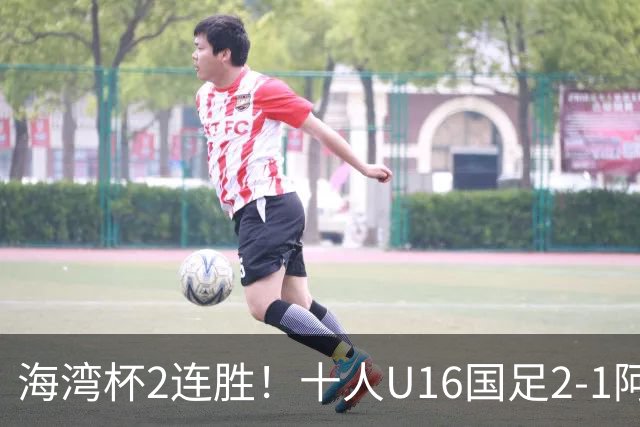 海湾杯2连胜！十人U16国足2-1阿曼 袁博涵造2球 刘凯源破门+染红